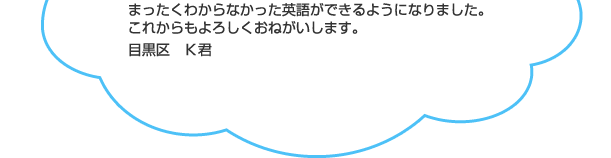 まったくわからなかった英語ができるようになりました。これからもよろしくおねがいします。目黒区　Ｋ君