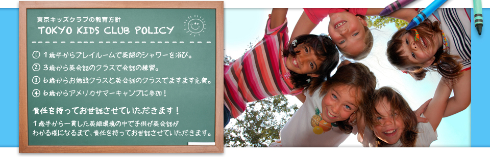 東京キッズクラブの教育方針 TOKYO KIDS CLUB POLICY (1)１歳半からプレイルームで英語のシャワーを浴び。(2)３歳から英会話のクラスで会話の練習。(3)６歳からお勉強クラスと英会話のクラスでますます充実。(4)６歳からアメリカサマーキャンプに参加！ 責任を持ってお世話させていただきます！ １歳半から一貫した英語環境の中で子供が英会話がわかる様になるまで、責任を持ってお世話させていただきます。