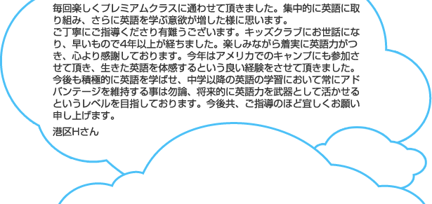 毎回楽しくプレミアムクラスに通わせて頂きました。集中的に英語に取り組み、さらに英語を学ぶ意欲が増した様に思います。ご丁寧にご指導くださり有難うございます。キッズクラブにお世話になり、早いもので4年以上が経ちました。楽しみながら着実に英語力がつき、心より感謝しております。今年はアメリカでのキャンプにも参加させて頂き、生きた英語を体感するという良い経験をさせて頂きました。今後も積極的に英語を学ばせ、中学以降の英語の学習において常にアドバンテージを維持する事は勿論、将来的に英語力を武器として活かせるというレベルを目指しております。今後共、ご指導のほど宜しくお願い申し上げます。港区Hさん