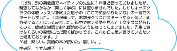 「以前、別の英会話でネイティブの先生に１年ほど習っておりましたが、緊張してなかなか『楽しく学ぶ』には至りませんでした。しかしキッズクラブの体験レッスンを終えた息子の『ここで英語やりたいな』の一言でスタートしました。１年程通って、お勉強クラスがスタートすると伺い、両方受けることにしてみました。街中や家で英語を見ると１文字づつ発音してみて、簡単な単語であれば読めるようになってしまいました。先生に負けなくらいの発音にただ驚くばかりです。これからも是非続けていきたいと考えております。」Ｙ君「楽しい。英語の本が読めた。嬉しい。」中央区　Ｙさん親子　小１