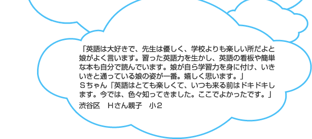 「英語は大好きで、先生は優しく、学校よりも楽しい所だよと娘がよく言います。習った英語力を生かし、英語の看板や簡単な本も自分で読んでいます。娘が自ら学習力を身に付け、いきいきと通っている娘の姿が一番。嬉しく思います。」Ｓちゃん「英語はとても楽しくて、いつも来る前はドキドキします。今では、色々知ってきました。ここでよかったです。」渋谷区　Ｈさん親子　小２