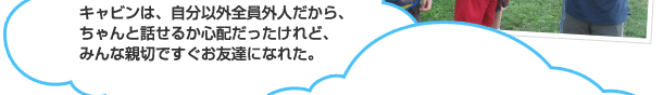 キャビンは、自分以外全員外人だから、ちゃんと話せるか心配だったけれど、みんな親切ですぐお友達になれた。